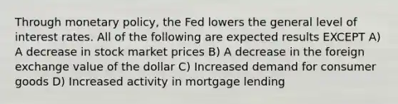 Through monetary policy, the Fed lowers the general level of interest rates. All of the following are expected results EXCEPT A) A decrease in stock market prices B) A decrease in the foreign exchange value of the dollar C) Increased demand for consumer goods D) Increased activity in mortgage lending