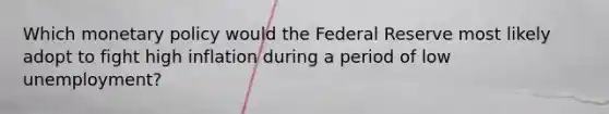 Which monetary policy would the Federal Reserve most likely adopt to fight high inflation during a period of low unemployment?