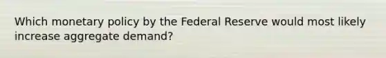 Which monetary policy by the Federal Reserve would most likely increase aggregate demand?