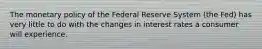 The monetary policy of the Federal Reserve System (the Fed) has very little to do with the changes in interest rates a consumer will experience.