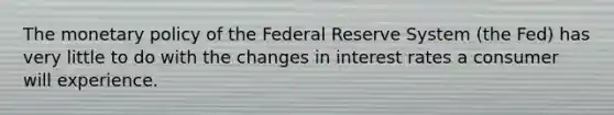 The monetary policy of the Federal Reserve System (the Fed) has very little to do with the changes in interest rates a consumer will experience.