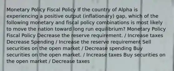 Monetary Policy Fiscal Policy If the country of Alpha is experiencing a positive output (inflationary) gap, which of the following monetary and fiscal policy combinations is most likely to move the nation toward long run equilibrium? Monetary Policy Fiscal Policy Decrease the reserve requirement. / Increase taxes Decrease Spending / Increase the reserve requirement Sell securities on the open market / Decrease spending Buy securities on the open market. / Increase taxes Buy securities on the open market / Decrease taxes