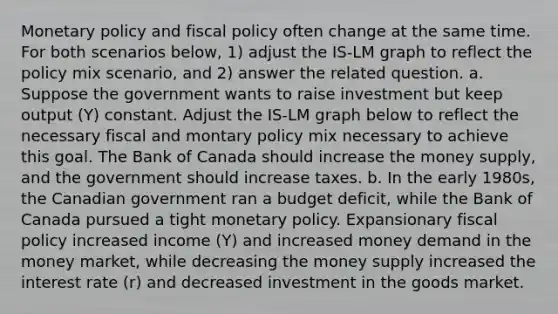 <a href='https://www.questionai.com/knowledge/kEE0G7Llsx-monetary-policy' class='anchor-knowledge'>monetary policy</a> and <a href='https://www.questionai.com/knowledge/kPTgdbKdvz-fiscal-policy' class='anchor-knowledge'>fiscal policy</a> often change at the same time. For both scenarios below, 1) adjust the IS‐LM graph to reflect the policy mix scenario, and 2) answer the related question. a. Suppose the government wants to raise investment but keep output (Y) constant. Adjust the IS‐LM graph below to reflect the necessary fiscal and montary policy mix necessary to achieve this goal. The Bank of Canada should increase the money supply, and the government should increase taxes. b. In the early 1980s, the Canadian government ran a budget deficit, while the Bank of Canada pursued a tight monetary policy. Expansionary fiscal policy increased income (Y) and increased money demand in the money market, while decreasing the money supply increased the interest rate (r) and decreased investment in the goods market.