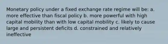 Monetary policy under a fixed exchange rate regime will be: a. more effective than fiscal policy b. more powerful with high capital mobility than with low capital mobility c. likely to cause large and persistent deficits d. constrained and relatively ineffective