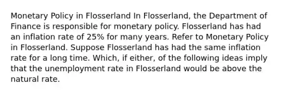 Monetary Policy in Flosserland In Flosserland, the Department of Finance is responsible for monetary policy. Flosserland has had an inflation rate of 25% for many years. Refer to Monetary Policy in Flosserland. Suppose Flosserland has had the same inflation rate for a long time. Which, if either, of the following ideas imply that the unemployment rate in Flosserland would be above the natural rate.