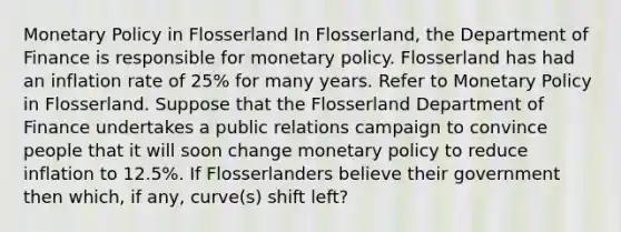 Monetary Policy in Flosserland In Flosserland, the Department of Finance is responsible for monetary policy. Flosserland has had an inflation rate of 25% for many years. Refer to Monetary Policy in Flosserland. Suppose that the Flosserland Department of Finance undertakes a public relations campaign to convince people that it will soon change monetary policy to reduce inflation to 12.5%. If Flosserlanders believe their government then which, if any, curve(s) shift left?