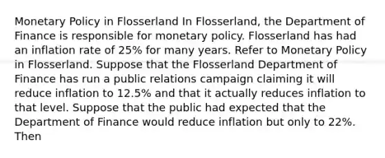 Monetary Policy in Flosserland In Flosserland, the Department of Finance is responsible for monetary policy. Flosserland has had an inflation rate of 25% for many years. Refer to Monetary Policy in Flosserland. Suppose that the Flosserland Department of Finance has run a public relations campaign claiming it will reduce inflation to 12.5% and that it actually reduces inflation to that level. Suppose that the public had expected that the Department of Finance would reduce inflation but only to 22%. Then