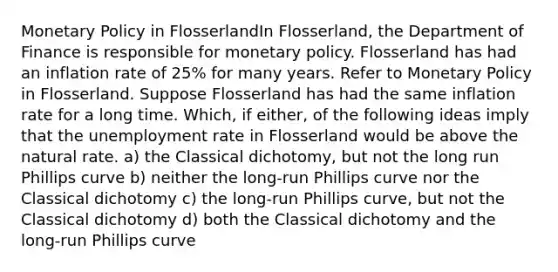 Monetary Policy in FlosserlandIn Flosserland, the Department of Finance is responsible for monetary policy. Flosserland has had an inflation rate of 25% for many years. Refer to Monetary Policy in Flosserland. Suppose Flosserland has had the same inflation rate for a long time. Which, if either, of the following ideas imply that the unemployment rate in Flosserland would be above the natural rate. a) the Classical dichotomy, but not the long run Phillips curve b) neither the long-run Phillips curve nor the Classical dichotomy c) the long-run Phillips curve, but not the Classical dichotomy d) both the Classical dichotomy and the long-run Phillips curve