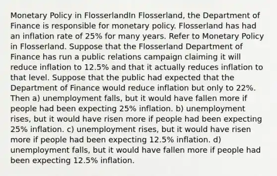 Monetary Policy in FlosserlandIn Flosserland, the Department of Finance is responsible for monetary policy. Flosserland has had an inflation rate of 25% for many years. Refer to Monetary Policy in Flosserland. Suppose that the Flosserland Department of Finance has run a public relations campaign claiming it will reduce inflation to 12.5% and that it actually reduces inflation to that level. Suppose that the public had expected that the Department of Finance would reduce inflation but only to 22%. Then a) unemployment falls, but it would have fallen more if people had been expecting 25% inflation. b) unemployment rises, but it would have risen more if people had been expecting 25% inflation. c) unemployment rises, but it would have risen more if people had been expecting 12.5% inflation. d) unemployment falls, but it would have fallen more if people had been expecting 12.5% inflation.