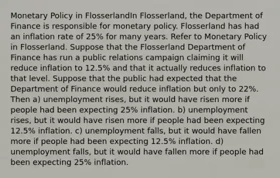 <a href='https://www.questionai.com/knowledge/kEE0G7Llsx-monetary-policy' class='anchor-knowledge'>monetary policy</a> in FlosserlandIn Flosserland, the Department of Finance is responsible for monetary policy. Flosserland has had an inflation rate of 25% for many years. Refer to Monetary Policy in Flosserland. Suppose that the Flosserland Department of Finance has run a public relations campaign claiming it will reduce inflation to 12.5% and that it actually reduces inflation to that level. Suppose that the public had expected that the Department of Finance would reduce inflation but only to 22%. Then a) unemployment rises, but it would have risen more if people had been expecting 25% inflation. b) unemployment rises, but it would have risen more if people had been expecting 12.5% inflation. c) unemployment falls, but it would have fallen more if people had been expecting 12.5% inflation. d) unemployment falls, but it would have fallen more if people had been expecting 25% inflation.