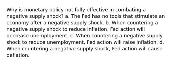 Why is <a href='https://www.questionai.com/knowledge/kEE0G7Llsx-monetary-policy' class='anchor-knowledge'>monetary policy</a> not fully effective in combating a negative supply shock? a. The Fed has no tools that stimulate an economy after a negative supply shock. b. When countering a negative supply shock to reduce inflation, Fed action will decrease unemployment. c. When countering a negative supply shock to reduce unemployment, Fed action will raise inflation. d. When countering a negative supply shock, Fed action will cause deflation.