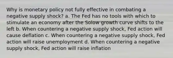 Why is monetary policy not fully effective in combating a negative supply shock? a. The Fed has no tools with which to stimulate an economy after the Solow growth curve shifts to the left b. When countering a negative supply shock, Fed action will cause deflation c. When countering a negative supply shock, Fed action will raise unemployment d. When countering a negative supply shock, Fed action will raise inflation