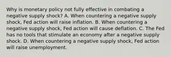 Why is monetary policy not fully effective in combating a negative supply shock? A. When countering a negative supply shock, Fed action will raise inflation. B. When countering a negative supply shock, Fed action will cause deflation. C. The Fed has no tools that stimulate an economy after a negative supply shock. D. When countering a negative supply shock, Fed action will raise unemployment.