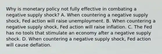 Why is <a href='https://www.questionai.com/knowledge/kEE0G7Llsx-monetary-policy' class='anchor-knowledge'>monetary policy</a> not fully effective in combating a negative supply shock? A. When countering a negative supply shock, Fed action will raise unemployment. B. When countering a negative supply shock, Fed action will raise inflation. C. The Fed has no tools that stimulate an economy after a negative supply shock. D. When countering a negative supply shock, Fed action will cause deflation.