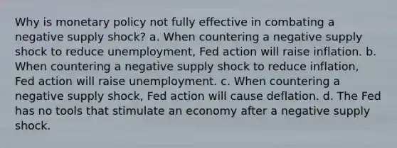 Why is monetary policy not fully effective in combating a negative supply shock? a. When countering a negative supply shock to reduce unemployment, Fed action will raise inflation. b. When countering a negative supply shock to reduce inflation, Fed action will raise unemployment. c. When countering a negative supply shock, Fed action will cause deflation. d. The Fed has no tools that stimulate an economy after a negative supply shock.