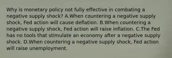 Why is <a href='https://www.questionai.com/knowledge/kEE0G7Llsx-monetary-policy' class='anchor-knowledge'>monetary policy</a> not fully effective in combating a negative supply shock? A.When countering a negative supply shock, Fed action will cause deflation. B.When countering a negative supply shock, Fed action will raise inflation. C.The Fed has no tools that stimulate an economy after a negative supply shock. D.When countering a negative supply shock, Fed action will raise unemployment.