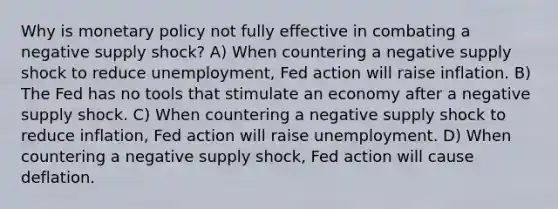 Why is monetary policy not fully effective in combating a negative supply shock? A) When countering a negative supply shock to reduce unemployment, Fed action will raise inflation. B) The Fed has no tools that stimulate an economy after a negative supply shock. C) When countering a negative supply shock to reduce inflation, Fed action will raise unemployment. D) When countering a negative supply shock, Fed action will cause deflation.