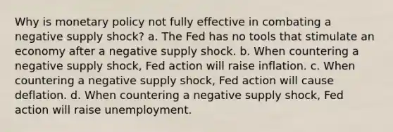 Why is monetary policy not fully effective in combating a negative supply shock? a. The Fed has no tools that stimulate an economy after a negative supply shock. b. When countering a negative supply shock, Fed action will raise inflation. c. When countering a negative supply shock, Fed action will cause deflation. d. When countering a negative supply shock, Fed action will raise unemployment.