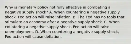 Why is monetary policy not fully effective in combating a negative supply shock? A. When countering a negative supply shock, Fed action will raise inflation. B. The Fed has no tools that stimulate an economy after a negative supply shock. C. When countering a negative supply shock, Fed action will raise unemployment. D. When countering a negative supply shock, Fed action will cause deflation.