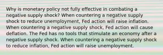 Why is monetary policy not fully effective in combating a negative supply shock? When countering a negative supply shock to reduce unemployment, Fed action will raise inflation. When countering a negative supply shock, Fed action will cause deflation. The Fed has no tools that stimulate an economy after a negative supply shock. When countering a negative supply shock to reduce inflation, Fed action will raise unemployment.