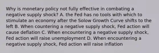 Why is monetary policy not fully effective in combating a negative supply shock? A. the Fed has no tools with which to stimulate an economy after the Solow Growth Curve shifts to the left B. When countering a negative supply shock, Fed action will cause deflation C. When encountering a negative supply shock, Fed action will raise unemployment D. When encountering a negative supply shock, Fed action will raise inflation