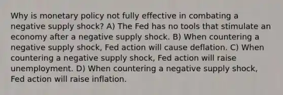 Why is monetary policy not fully effective in combating a negative supply shock? A) The Fed has no tools that stimulate an economy after a negative supply shock. B) When countering a negative supply shock, Fed action will cause deflation. C) When countering a negative supply shock, Fed action will raise unemployment. D) When countering a negative supply shock, Fed action will raise inflation.