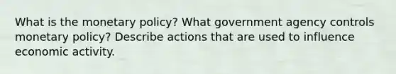 What is the monetary policy? What government agency controls monetary policy? Describe actions that are used to influence economic activity.