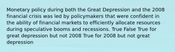 Monetary policy during both the Great Depression and the 2008 financial crisis was led by policymakers that were confident in the ability of financial markets to efficiently allocate resources during speculative booms and recessions. True False True for great depression but not 2008 True for 2008 but not great depression