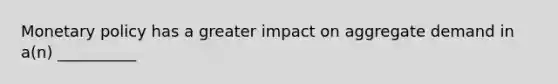 Monetary policy has a greater impact on aggregate demand in a(n) __________