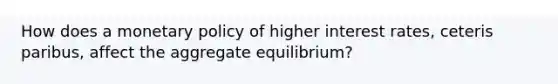 How does a monetary policy of higher interest rates, ceteris paribus, affect the aggregate equilibrium?