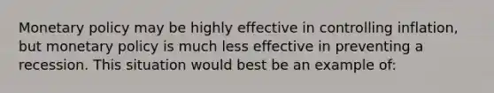 Monetary policy may be highly effective in controlling inflation, but monetary policy is much less effective in preventing a recession. This situation would best be an example of: