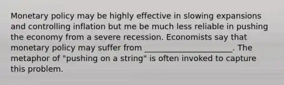 Monetary policy may be highly effective in slowing expansions and controlling inflation but me be much less reliable in pushing the economy from a severe recession. Economists say that monetary policy may suffer from ______________________. The metaphor of "pushing on a string" is often invoked to capture this problem.