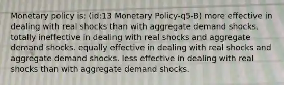 Monetary policy is: (id:13 Monetary Policy-q5-B) more effective in dealing with real shocks than with aggregate demand shocks. totally ineffective in dealing with real shocks and aggregate demand shocks. equally effective in dealing with real shocks and aggregate demand shocks. less effective in dealing with real shocks than with aggregate demand shocks.