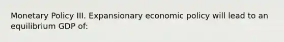 Monetary Policy III. Expansionary economic policy will lead to an equilibrium GDP of: