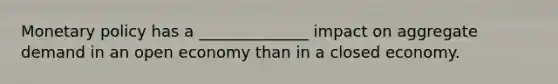 Monetary policy has a ______________ impact on aggregate demand in an open economy than in a closed economy.