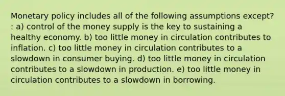 <a href='https://www.questionai.com/knowledge/kEE0G7Llsx-monetary-policy' class='anchor-knowledge'>monetary policy</a> includes all of the following assumptions except? : a) control of the money supply is the key to sustaining a healthy economy. b) too little money in circulation contributes to inflation. c) too little money in circulation contributes to a slowdown in consumer buying. d) too little money in circulation contributes to a slowdown in production. e) too little money in circulation contributes to a slowdown in borrowing.