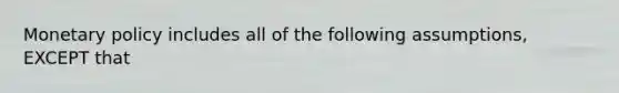 Monetary policy includes all of the following assumptions, EXCEPT that