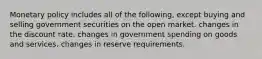 Monetary policy includes all of the following, except buying and selling government securities on the open market. changes in the discount rate. changes in government spending on goods and services. changes in reserve requirements.