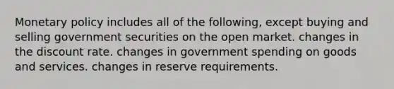 Monetary policy includes all of the following, except buying and selling government securities on the open market. changes in the discount rate. changes in government spending on goods and services. changes in reserve requirements.