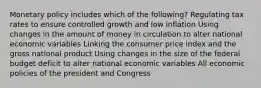 Monetary policy includes which of the following? Regulating tax rates to ensure controlled growth and low inflation Using changes in the amount of money in circulation to alter national economic variables Linking the consumer price index and the gross national product Using changes in the size of the federal budget deficit to alter national economic variables All economic policies of the president and Congress