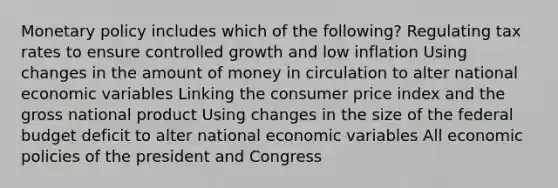 Monetary policy includes which of the following? Regulating tax rates to ensure controlled growth and low inflation Using changes in the amount of money in circulation to alter national economic variables Linking the consumer price index and the gross national product Using changes in the size of the federal budget deficit to alter national economic variables All economic policies of the president and Congress