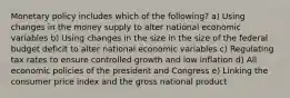 Monetary policy includes which of the following? a) Using changes in the money supply to alter national economic variables b) Using changes in the size in the size of the federal budget deficit to alter national economic variables c) Regulating tax rates to ensure controlled growth and low inflation d) All economic policies of the president and Congress e) Linking the consumer price index and the gross national product