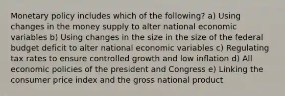 Monetary policy includes which of the following? a) Using changes in the money supply to alter national economic variables b) Using changes in the size in the size of the federal budget deficit to alter national economic variables c) Regulating tax rates to ensure controlled growth and low inflation d) All economic policies of the president and Congress e) Linking the consumer price index and the gross national product