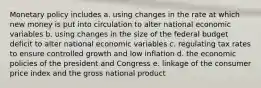 Monetary policy includes a. using changes in the rate at which new money is put into circulation to alter national economic variables b. using changes in the size of the federal budget deficit to alter national economic variables c. regulating tax rates to ensure controlled growth and low inflation d. the economic policies of the president and Congress e. linkage of the consumer price index and the gross national product