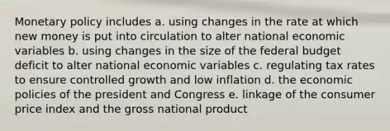 Monetary policy includes a. using changes in the rate at which new money is put into circulation to alter national economic variables b. using changes in the size of the federal budget deficit to alter national economic variables c. regulating tax rates to ensure controlled growth and low inflation d. the economic policies of the president and Congress e. linkage of the consumer price index and the gross national product