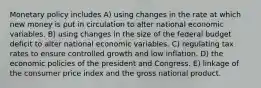 Monetary policy includes A) using changes in the rate at which new money is put in circulation to alter national economic variables. B) using changes in the size of the federal budget deficit to alter national economic variables. C) regulating tax rates to ensure controlled growth and low inflation. D) the economic policies of the president and Congress. E) linkage of the consumer price index and the gross national product.