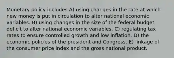 <a href='https://www.questionai.com/knowledge/kEE0G7Llsx-monetary-policy' class='anchor-knowledge'>monetary policy</a> includes A) using changes in the rate at which new money is put in circulation to alter national economic variables. B) using changes in the size of <a href='https://www.questionai.com/knowledge/kS29NErBPI-the-federal-budget' class='anchor-knowledge'>the federal budget</a> deficit to alter national economic variables. C) regulating tax rates to ensure controlled growth and low inflation. D) the economic policies of the president and Congress. E) linkage of the consumer price index and the gross national product.