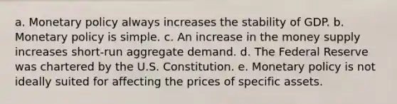 a. Monetary policy always increases the stability of GDP. b. Monetary policy is simple. c. An increase in the money supply increases short-run aggregate demand. d. The Federal Reserve was chartered by the U.S. Constitution. e. Monetary policy is not ideally suited for affecting the prices of specific assets.