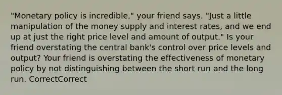 "Monetary policy is incredible," your friend says. "Just a little manipulation of the money supply and interest rates, and we end up at just the right price level and amount of output." Is your friend overstating the central bank's control over price levels and output? Your friend is overstating the effectiveness of monetary policy by not distinguishing between the short run and the long run. CorrectCorrect