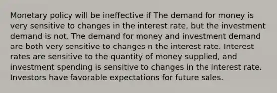 Monetary policy will be ineffective if The demand for money is very sensitive to changes in the interest rate, but the investment demand is not. The demand for money and investment demand are both very sensitive to changes n the interest rate. Interest rates are sensitive to the quantity of money supplied, and investment spending is sensitive to changes in the interest rate. Investors have favorable expectations for future sales.